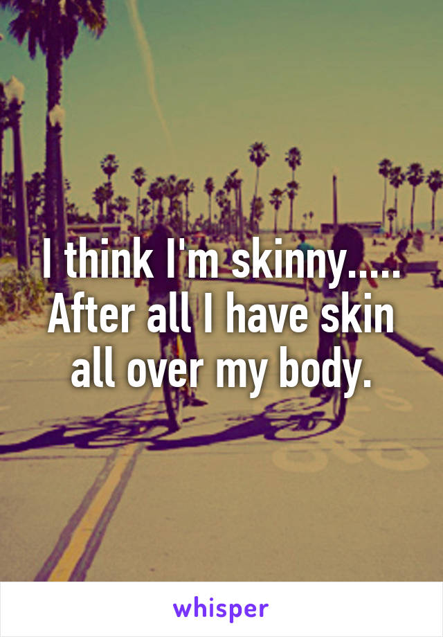 I think I'm skinny..... After all I have skin all over my body.