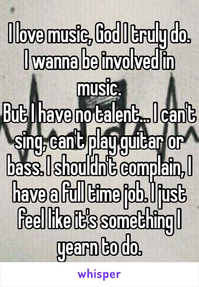 I love music, God I truly do.
I wanna be involved in music.
But I have no talent… I can't sing, can't play guitar or bass. I shouldn't complain, I have a full time job. I just feel like it's something I yearn to do.