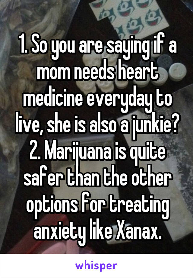 1. So you are saying if a mom needs heart medicine everyday to live, she is also a junkie? 2. Marijuana is quite safer than the other options for treating anxiety like Xanax.