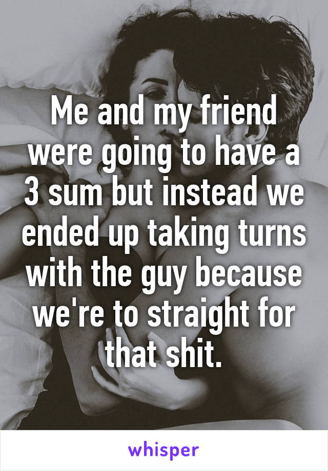 Me and my friend were going to have a 3 sum but instead we ended up taking turns with the guy because we're to straight for that shit.