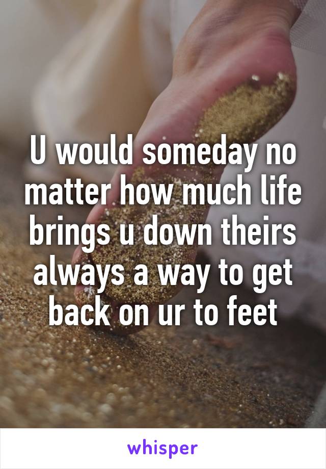 U would someday no matter how much life brings u down theirs always a way to get back on ur to feet