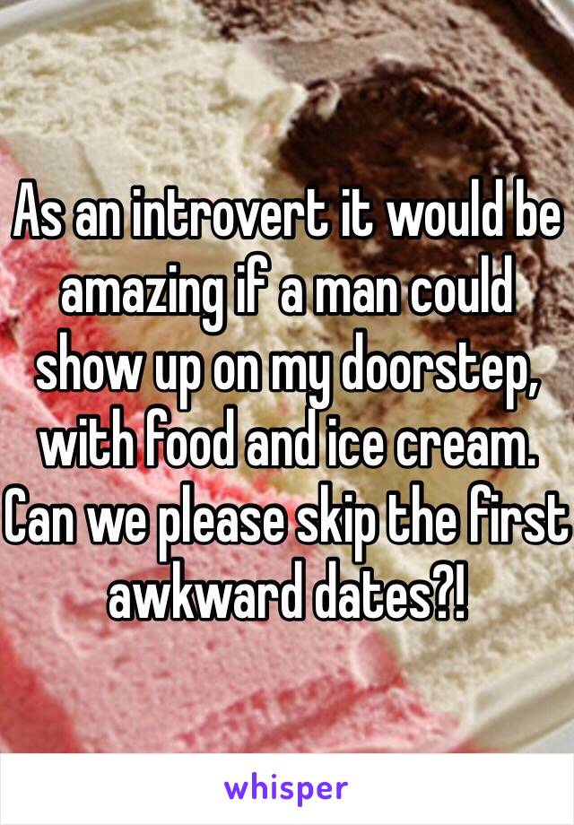 As an introvert it would be amazing if a man could show up on my doorstep, with food and ice cream.
Can we please skip the first awkward dates?!