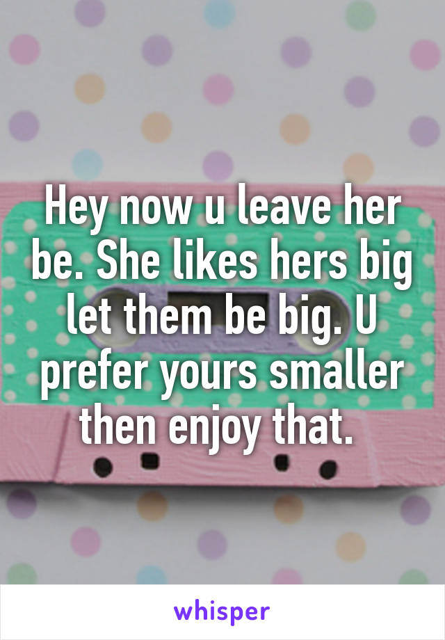 Hey now u leave her be. She likes hers big let them be big. U prefer yours smaller then enjoy that. 