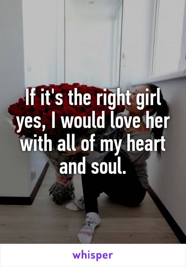 If it's the right girl yes, I would love her with all of my heart and soul.