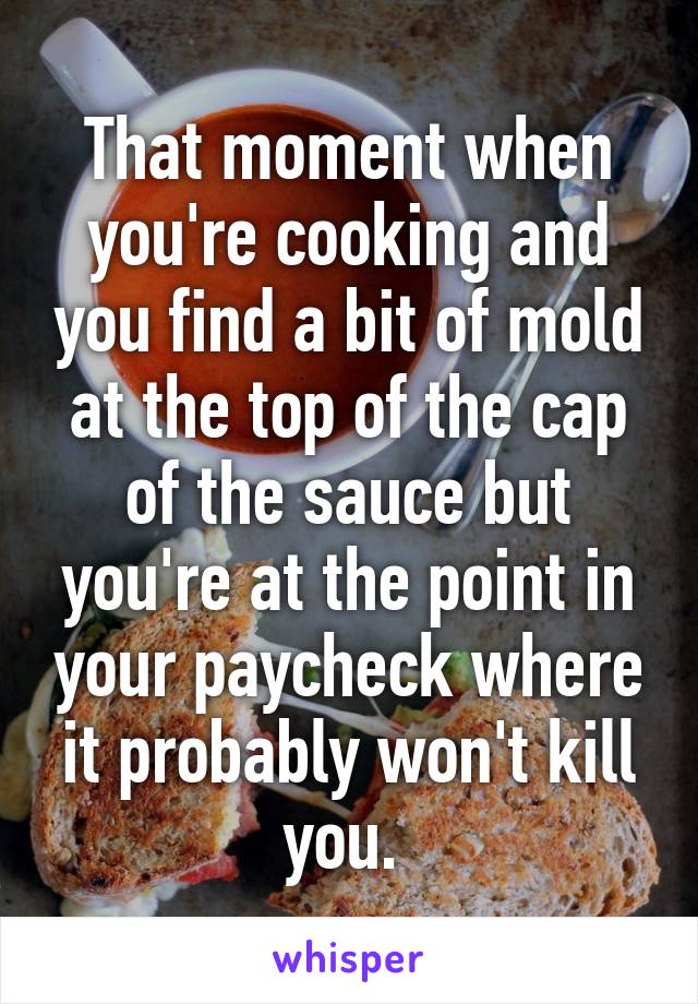 That moment when you're cooking and you find a bit of mold at the top of the cap of the sauce but you're at the point in your paycheck where it probably won't kill you. 