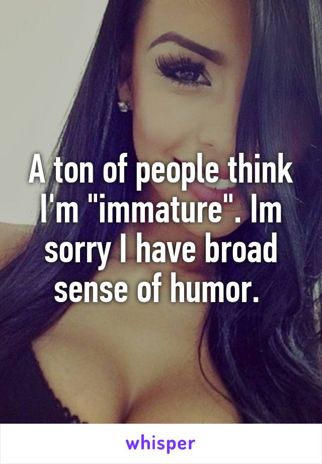 A ton of people think I'm "immature". Im sorry I have broad sense of humor. 