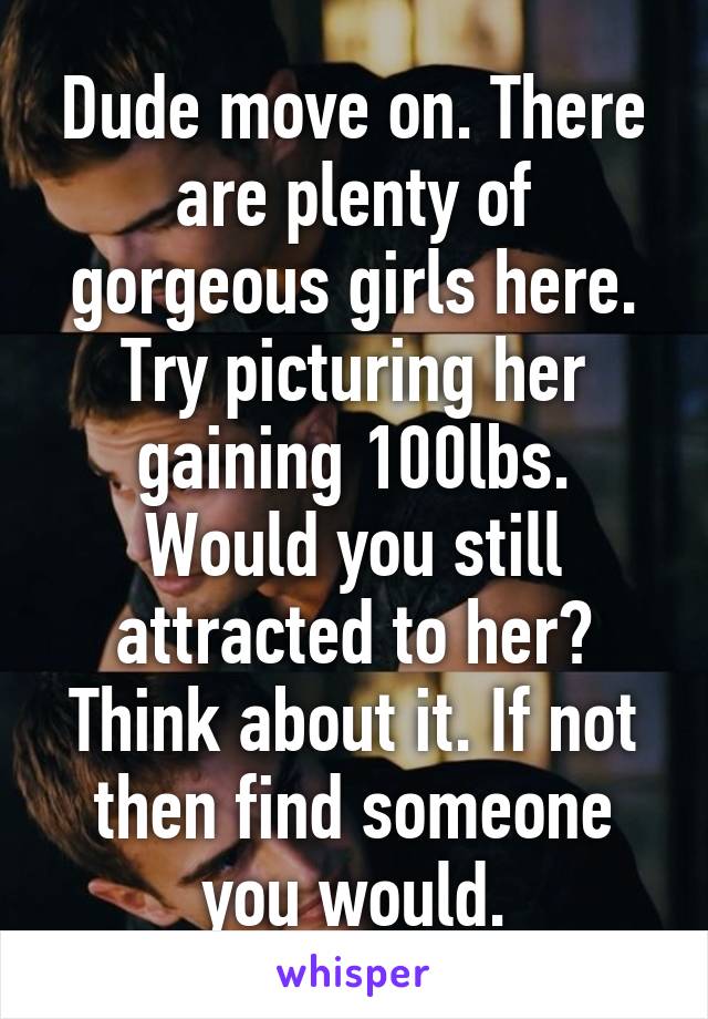 Dude move on. There are plenty of gorgeous girls here. Try picturing her gaining 100lbs. Would you still attracted to her? Think about it. If not then find someone you would.