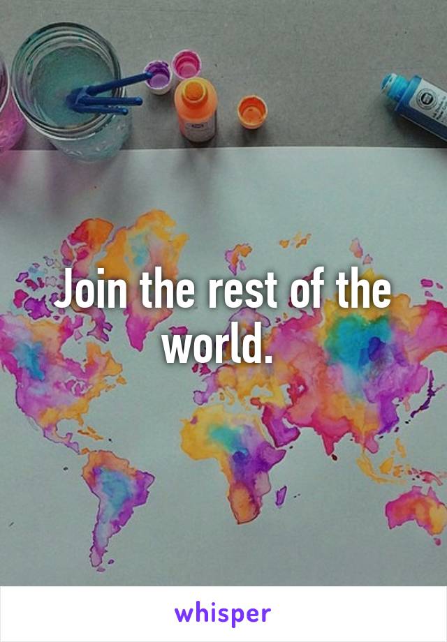 Join the rest of the world. 