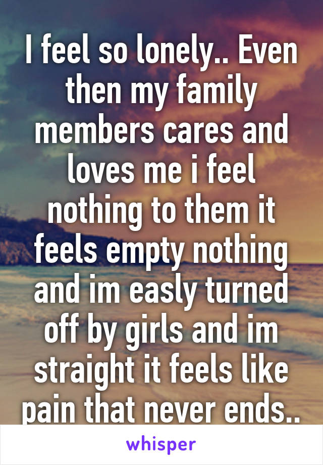 I feel so lonely.. Even then my family members cares and loves me i feel nothing to them it feels empty nothing and im easly turned off by girls and im straight it feels like pain that never ends..