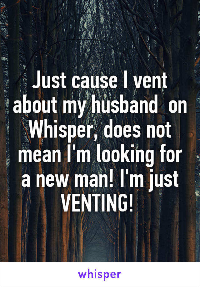 Just cause I vent about my husband  on Whisper, does not mean I'm looking for a new man! I'm just VENTING! 