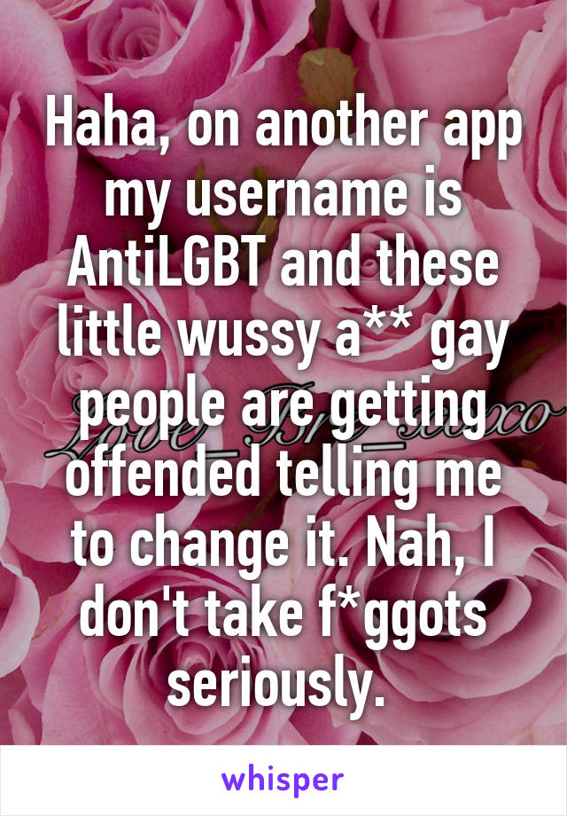 Haha, on another app my username is AntiLGBT and these little wussy a** gay people are getting offended telling me to change it. Nah, I don't take f*ggots seriously. 