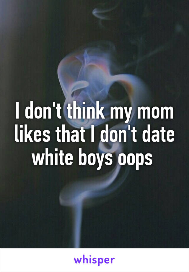 I don't think my mom likes that I don't date white boys oops 