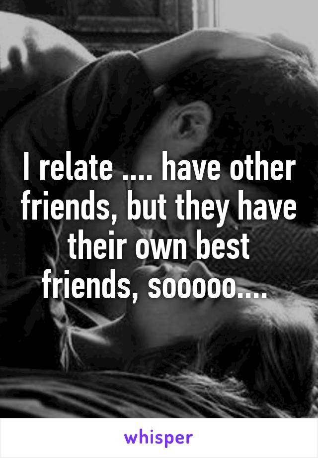 I relate .... have other friends, but they have their own best friends, sooooo.... 