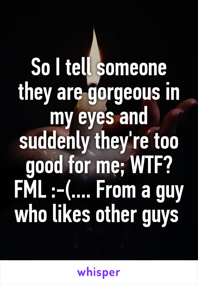 So I tell someone they are gorgeous in my eyes and suddenly they're too good for me; WTF? FML :-(.... From a guy who likes other guys 