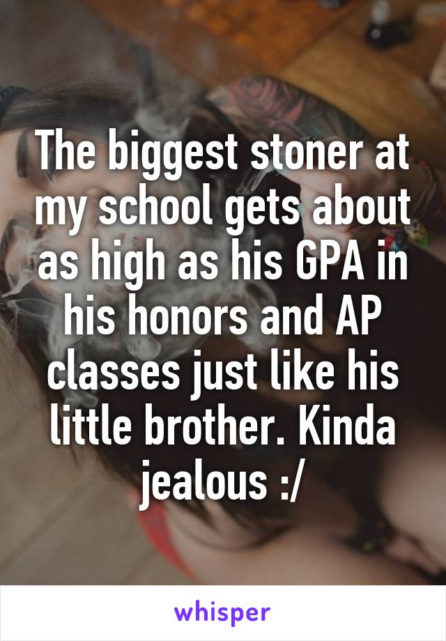 The biggest stoner at my school gets about as high as his GPA in his honors and AP classes just like his little brother. Kinda jealous :/