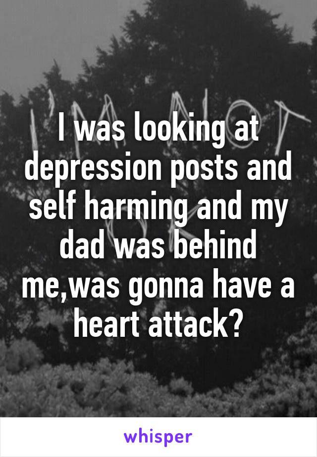 I was looking at depression posts and self harming and my dad was behind me,was gonna have a heart attack😂