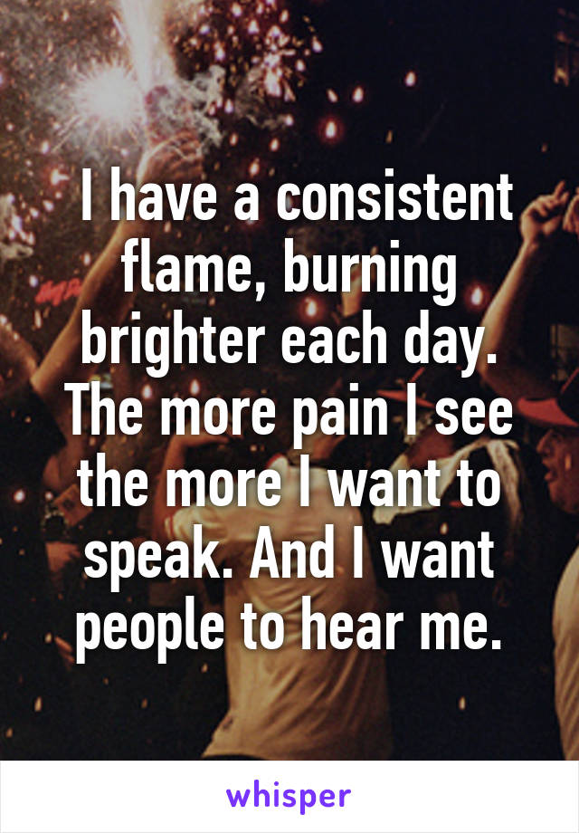  I have a consistent flame, burning brighter each day. The more pain I see the more I want to speak. And I want people to hear me.