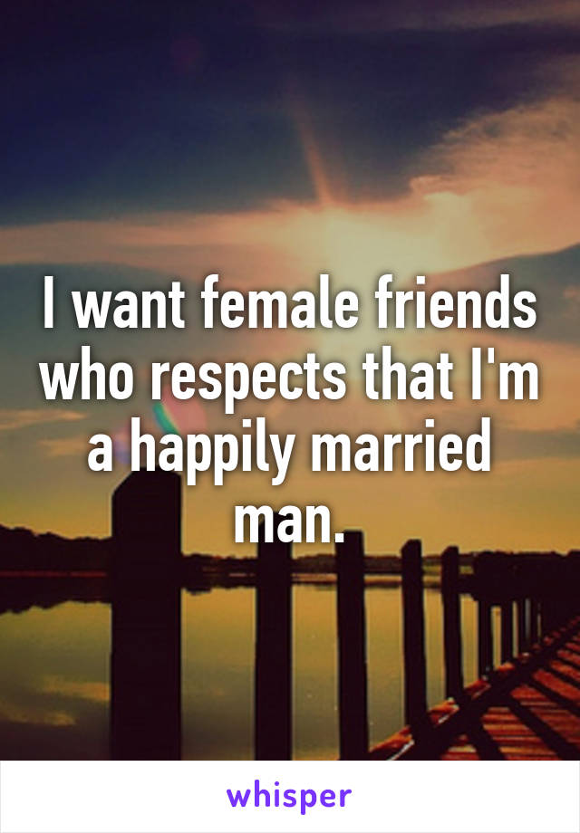 I want female friends who respects that I'm a happily married man.