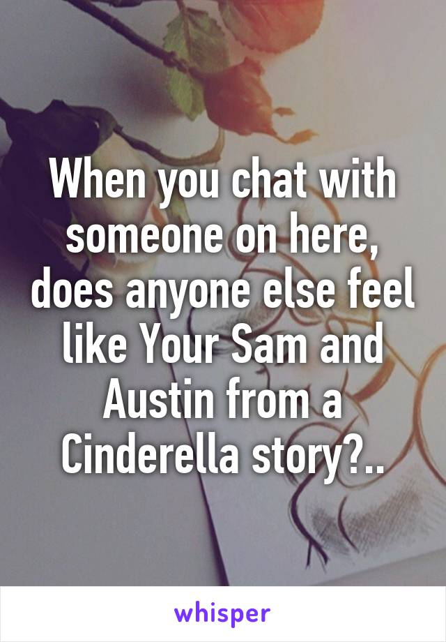 When you chat with someone on here, does anyone else feel like Your Sam and Austin from a Cinderella story?..