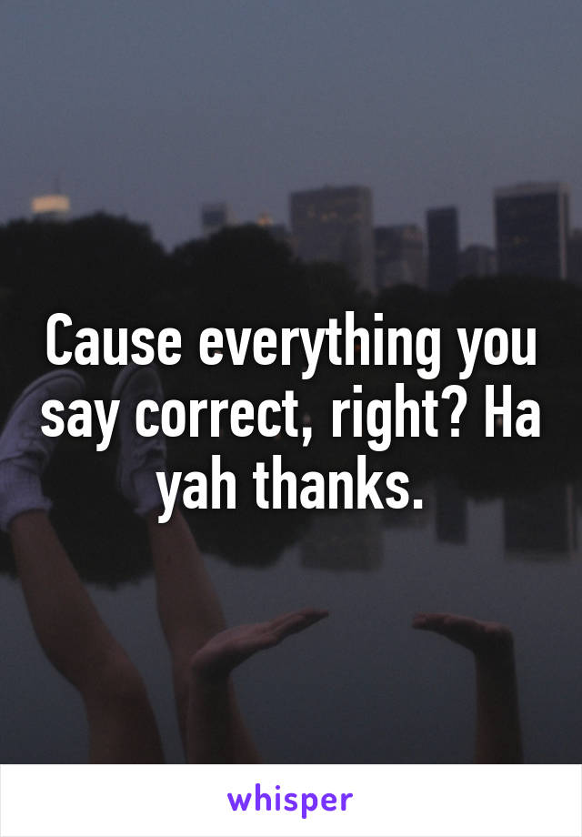 Cause everything you say correct, right? Ha yah thanks.