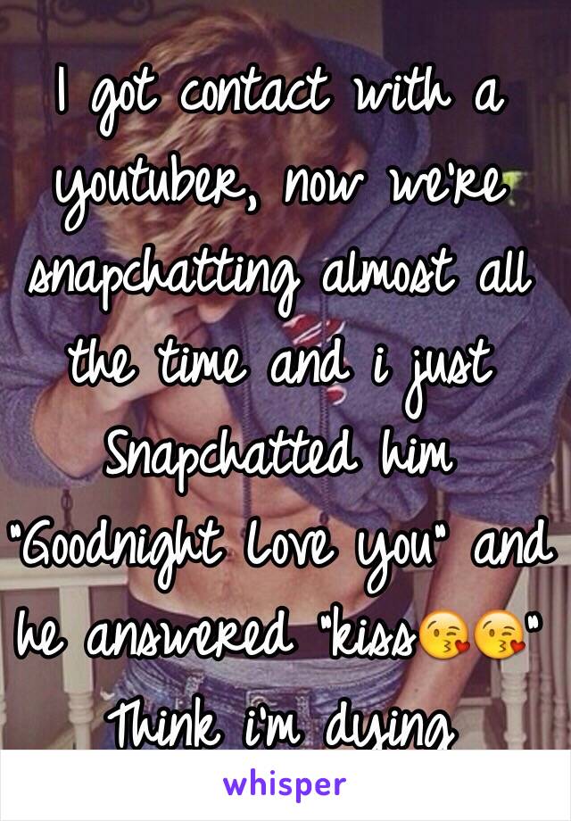 I got contact with a youtuber, now we're snapchatting almost all the time and i just Snapchatted him "Goodnight Love you" and he answered "kiss😘😘"
Think i'm dying
