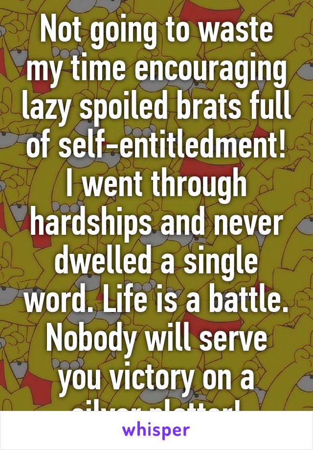 Not going to waste my time encouraging lazy spoiled brats full of self-entitledment! I went through hardships and never dwelled a single word. Life is a battle. Nobody will serve you victory on a silver platter!