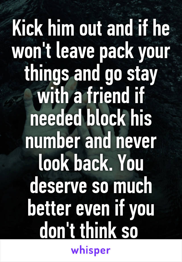 Kick him out and if he won't leave pack your things and go stay with a friend if needed block his number and never look back. You deserve so much better even if you don't think so 