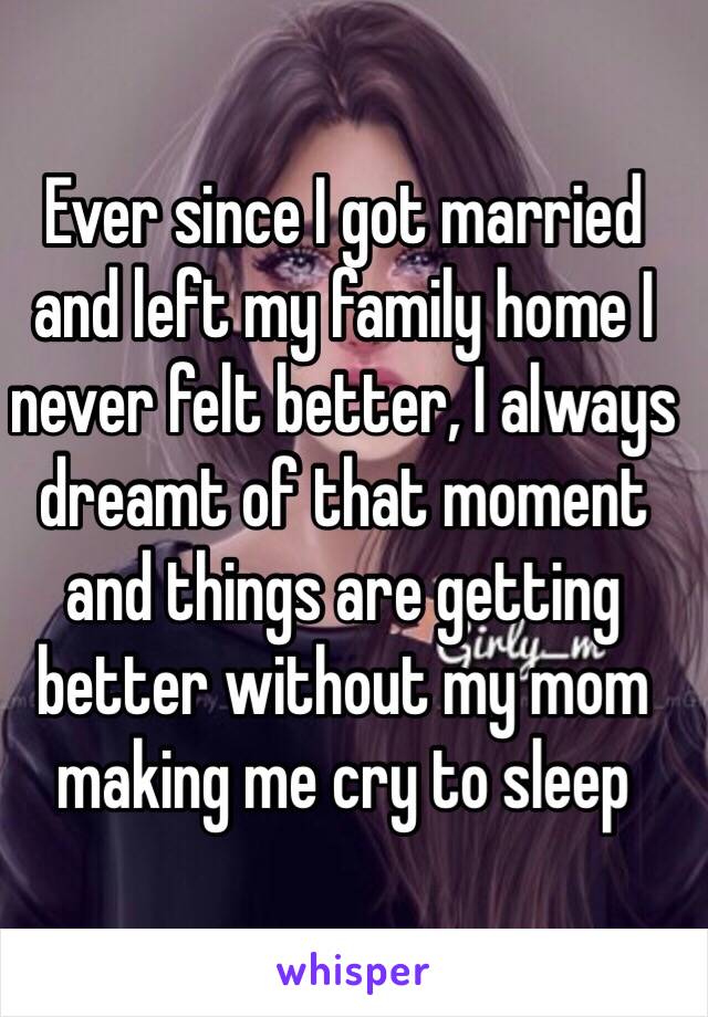 Ever since I got married and left my family home I never felt better, I always dreamt of that moment and things are getting better without my mom making me cry to sleep 