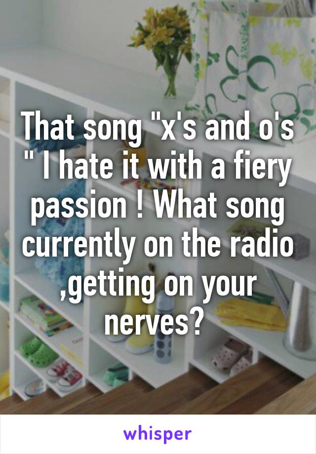 That song "x's and o's " I hate it with a fiery passion ! What song currently on the radio ,getting on your nerves? 