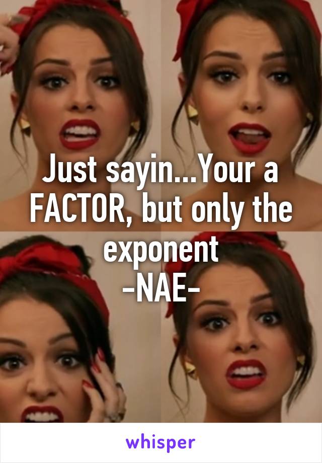 Just sayin...Your a FACTOR, but only the exponent
-NAE-