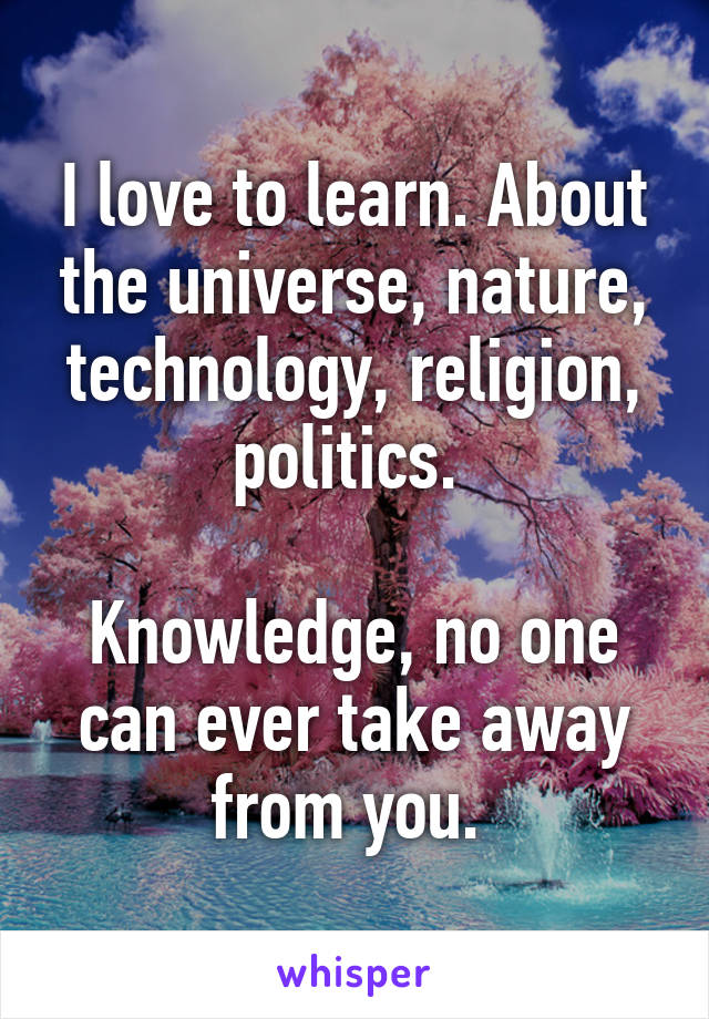 I love to learn. About the universe, nature, technology, religion, politics. 

Knowledge, no one can ever take away from you. 