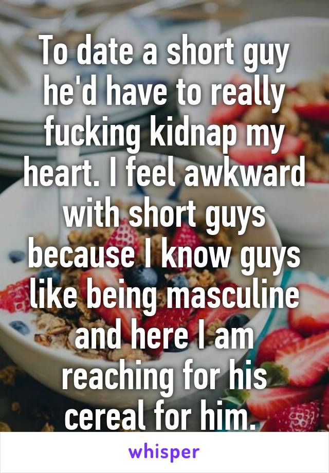 To date a short guy he'd have to really fucking kidnap my heart. I feel awkward with short guys because I know guys like being masculine and here I am reaching for his cereal for him. 