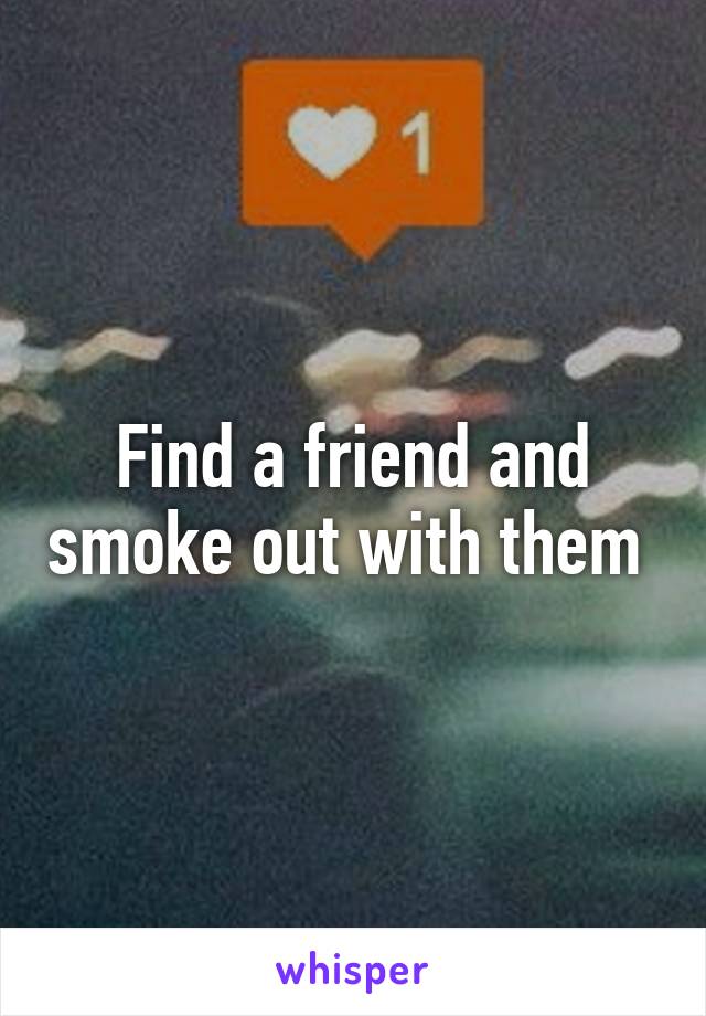 Find a friend and smoke out with them 