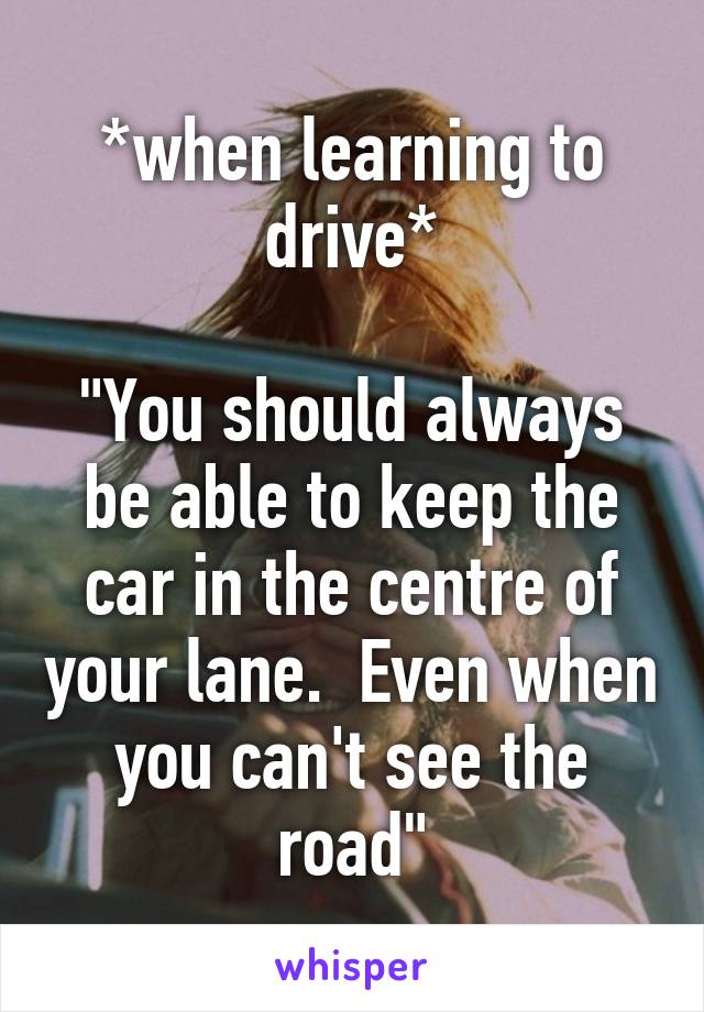 *when learning to drive*

"You should always be able to keep the car in the centre of your lane.  Even when you can't see the road"