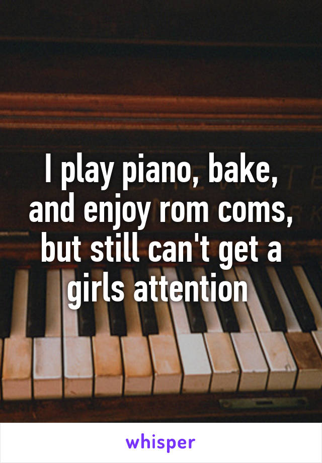 I play piano, bake, and enjoy rom coms, but still can't get a girls attention 