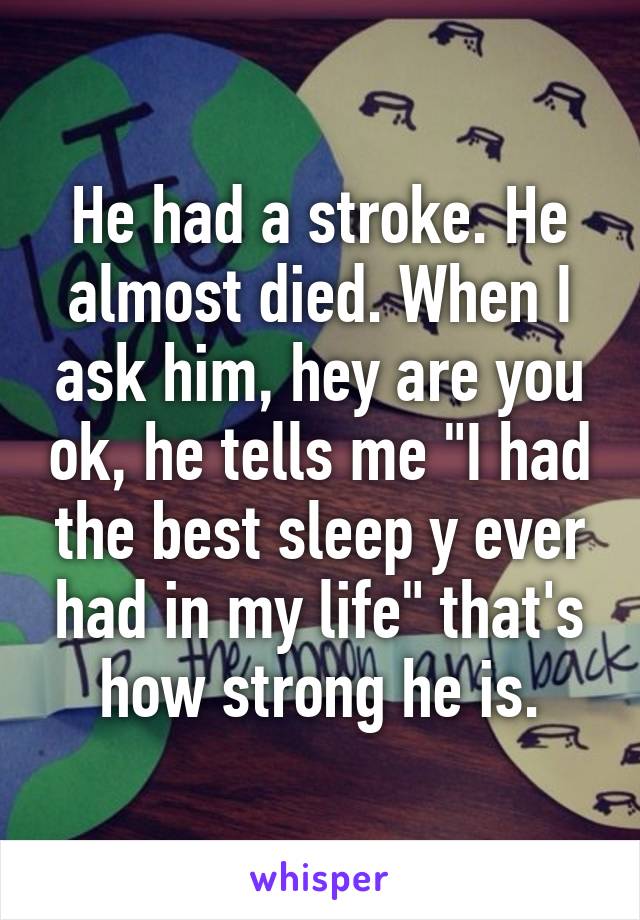 He had a stroke. He almost died. When I ask him, hey are you ok, he tells me "I had the best sleep y ever had in my life" that's how strong he is.