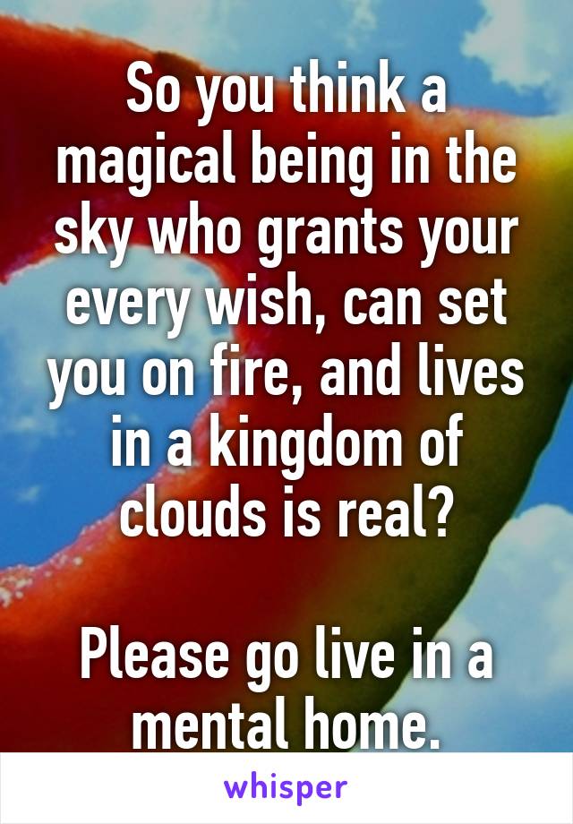 So you think a magical being in the sky who grants your every wish, can set you on fire, and lives in a kingdom of clouds is real?

Please go live in a mental home.