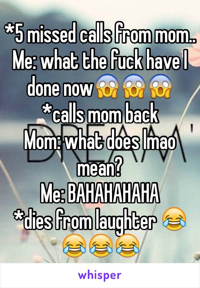 *5 missed calls from mom.. 
Me: what the fuck have I done now😱😱😱 
*calls mom back 
Mom: what does lmao mean? 
Me: BAHAHAHAHA 
*dies from laughter 😂😂😂😂