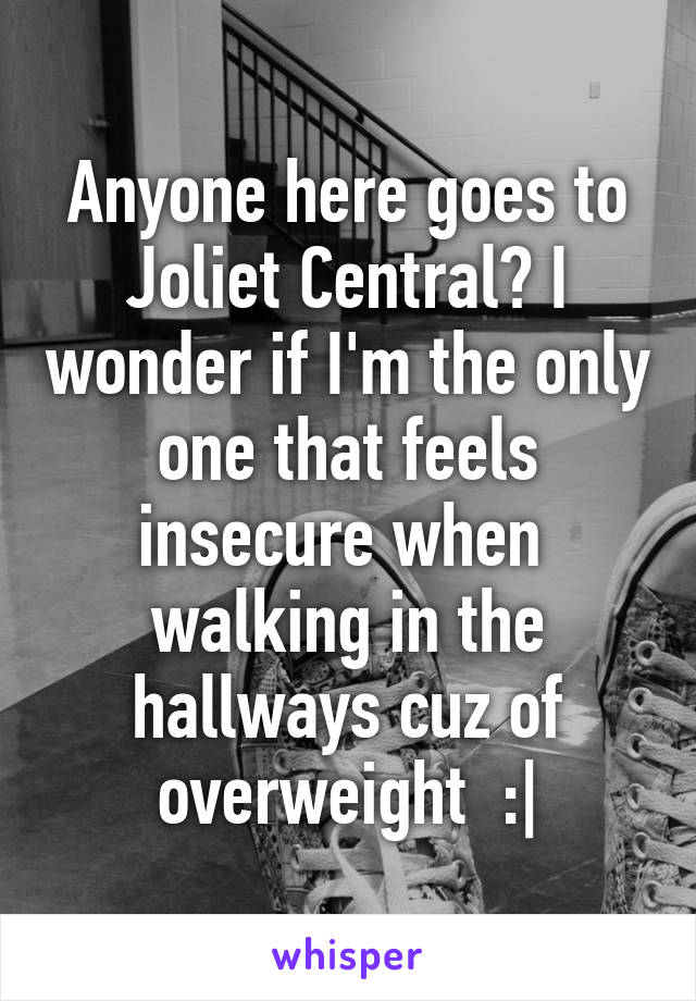 Anyone here goes to Joliet Central? I wonder if I'm the only one that feels insecure when  walking in the hallways cuz of overweight  :|