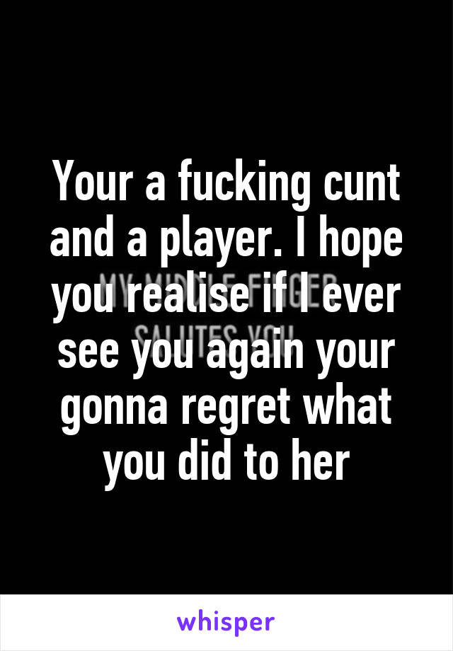 Your a fucking cunt and a player. I hope you realise if I ever see you again your gonna regret what you did to her