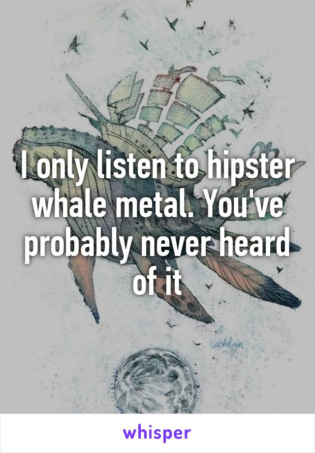 I only listen to hipster whale metal. You've probably never heard of it