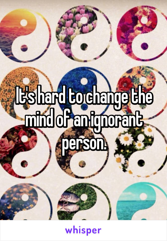 It's hard to change the mind of an ignorant person.