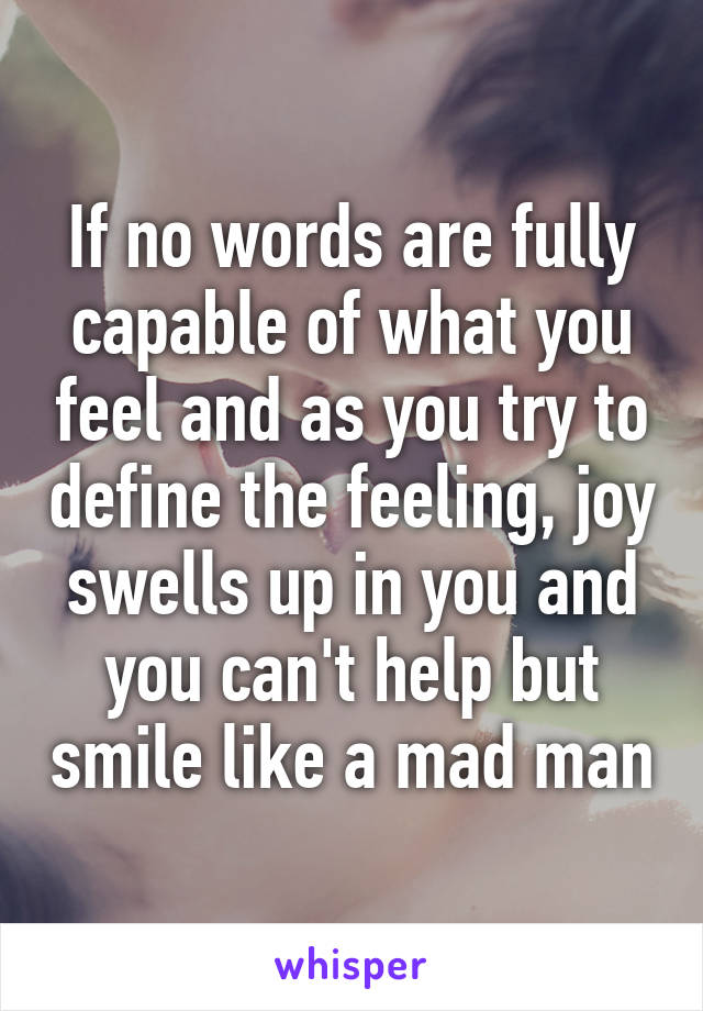 If no words are fully capable of what you feel and as you try to define the feeling, joy swells up in you and you can't help but smile like a mad man