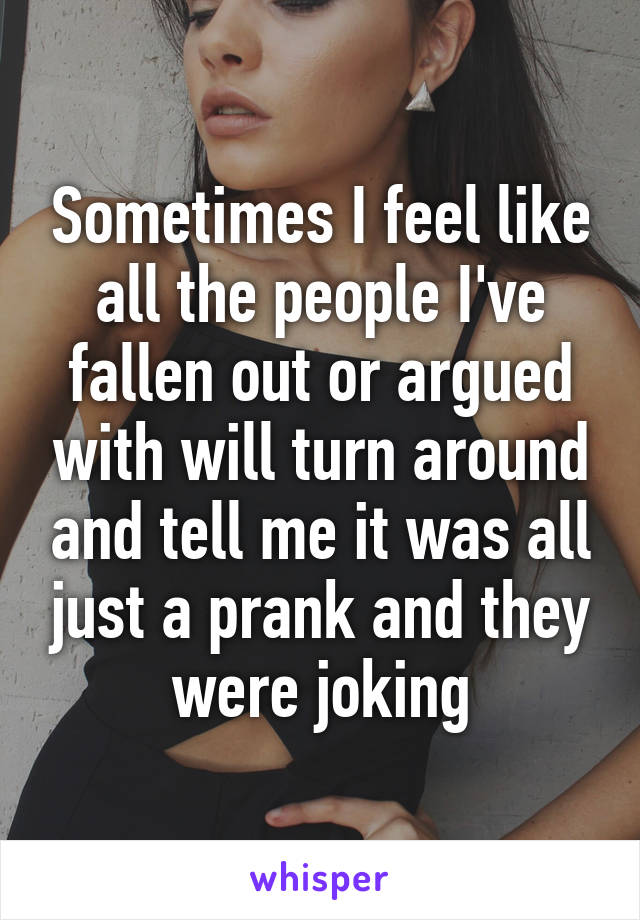 Sometimes I feel like all the people I've fallen out or argued with will turn around and tell me it was all just a prank and they were joking