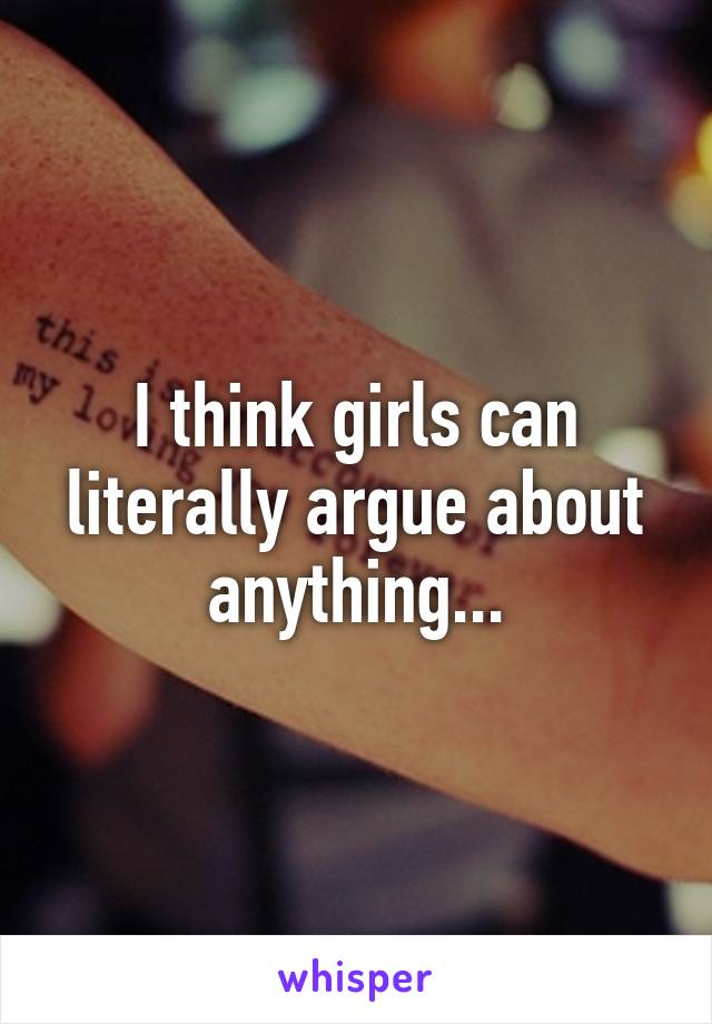 I think girls can literally argue about anything...