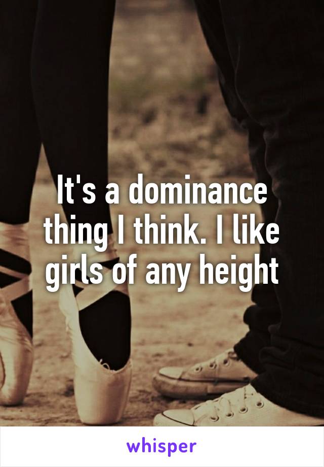 It's a dominance thing I think. I like girls of any height