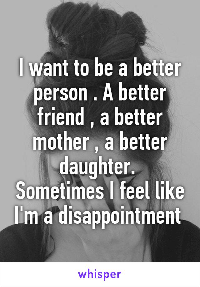 I want to be a better person . A better friend , a better mother , a better daughter.  Sometimes I feel like I'm a disappointment 