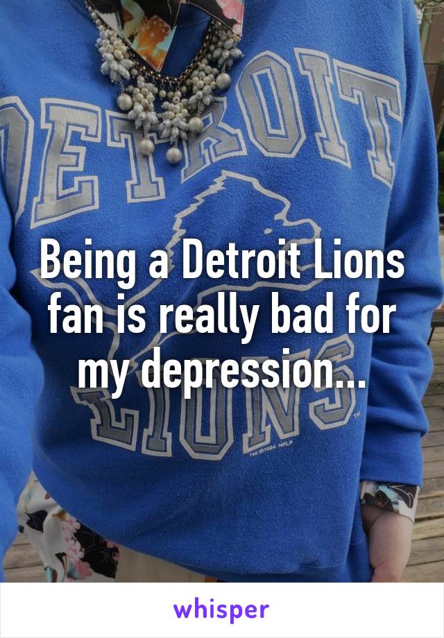 Being a Detroit Lions fan is really bad for my depression...