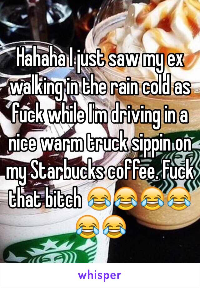 Hahaha I just saw my ex walking in the rain cold as fuck while I'm driving in a nice warm truck sippin on my Starbucks coffee. Fuck that bitch 😂😂😂😂😂😂