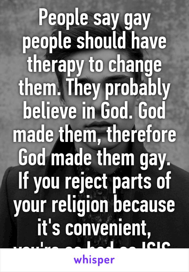 People say gay people should have therapy to change them. They probably believe in God. God made them, therefore God made them gay. If you reject parts of your religion because it's convenient, you're as bad as ISIS.